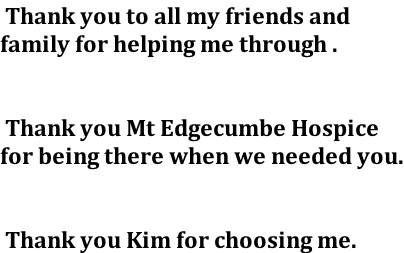 Thank you to all my friends and family for helping me through .    Thank you Mt Edgecumbe Hospice for being there when we needed you.    Thank you Kim for choosing me.